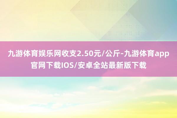 九游体育娱乐网收支2.50元/公斤-九游体育app官网下载IOS/安卓全站最新版下载