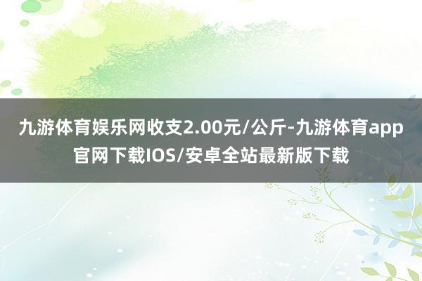 九游体育娱乐网收支2.00元/公斤-九游体育app官网下载IOS/安卓全站最新版下载