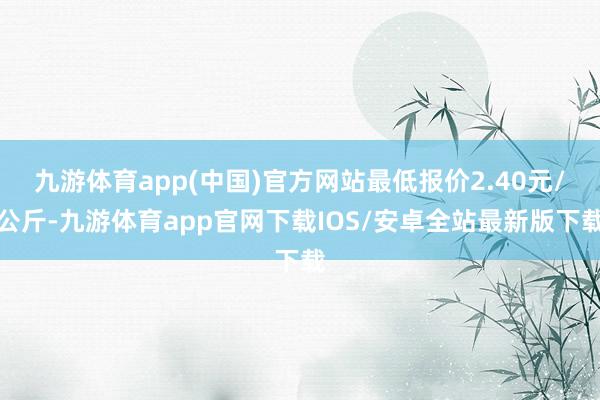 九游体育app(中国)官方网站最低报价2.40元/公斤-九游体育app官网下载IOS/安卓全站最新版下载