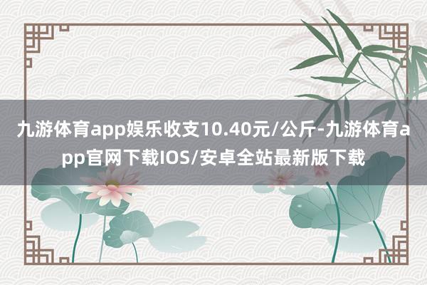 九游体育app娱乐收支10.40元/公斤-九游体育app官网下载IOS/安卓全站最新版下载