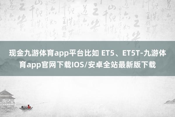 现金九游体育app平台比如 ET5、ET5T-九游体育app官网下载IOS/安卓全站最新版下载