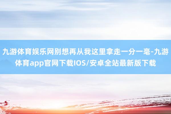 九游体育娱乐网别想再从我这里拿走一分一毫-九游体育app官网下载IOS/安卓全站最新版下载