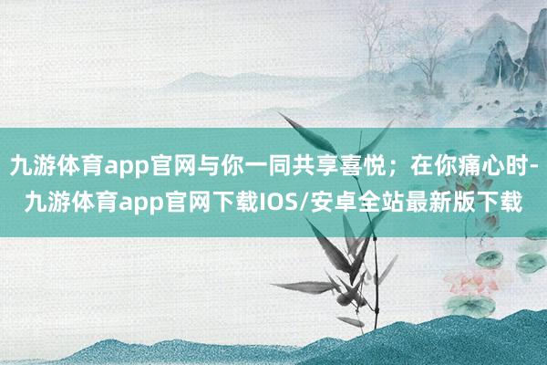 九游体育app官网与你一同共享喜悦；在你痛心时-九游体育app官网下载IOS/安卓全站最新版下载