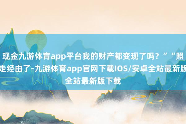 现金九游体育app平台我的财产都变现了吗？”“照旧在走经由了-九游体育app官网下载IOS/安卓全站最新版下载