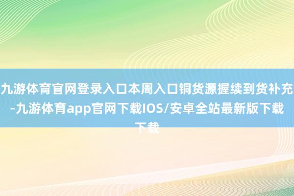 九游体育官网登录入口本周入口铜货源握续到货补充-九游体育app官网下载IOS/安卓全站最新版下载