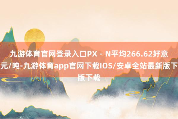 九游体育官网登录入口PX - N平均266.62好意思元/吨-九游体育app官网下载IOS/安卓全站最新版下载