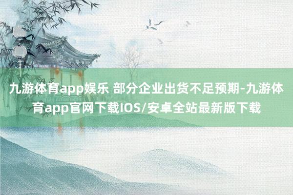 九游体育app娱乐 部分企业出货不足预期-九游体育app官网下载IOS/安卓全站最新版下载