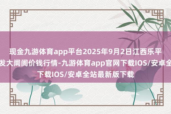现金九游体育app平台2025年9月2日江西乐平蔬菜农家具批发大阛阓价钱行情-九游体育app官网下载IOS/安卓全站最新版下载