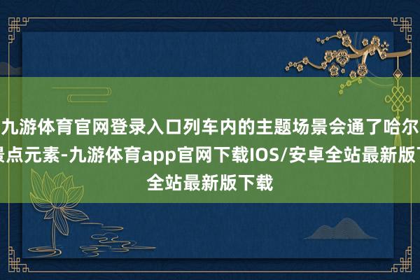 九游体育官网登录入口列车内的主题场景会通了哈尔滨景点元素-九游体育app官网下载IOS/安卓全站最新版下载