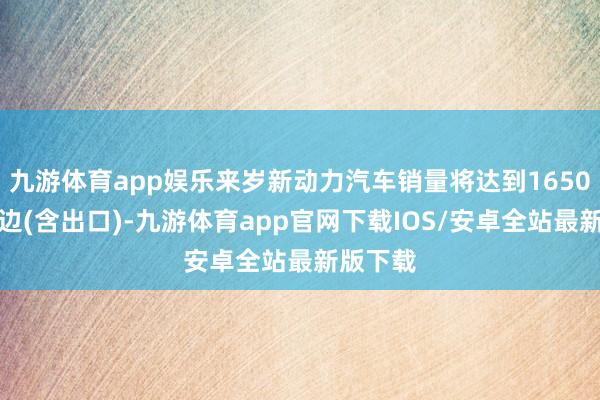 九游体育app娱乐来岁新动力汽车销量将达到1650万辆傍边(含出口)-九游体育app官网下载IOS/安卓全站最新版下载