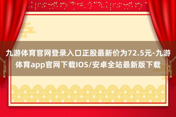 九游体育官网登录入口正股最新价为72.5元-九游体育app官网下载IOS/安卓全站最新版下载
