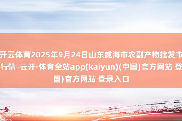 开云体育2025年9月24日山东威海市农副产物批发市集价钱行情-云开·体育全站app(kaiyun)(中国)官方网站 登录入口