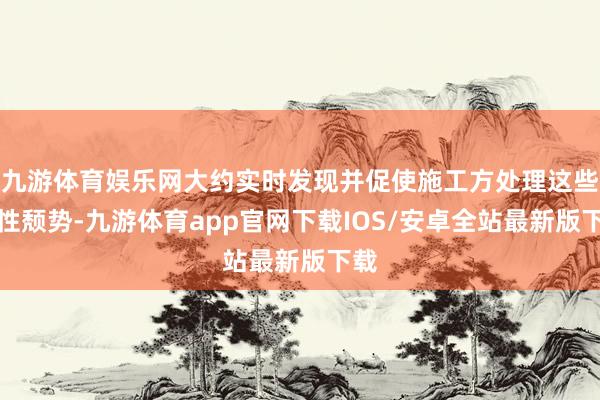 九游体育娱乐网大约实时发现并促使施工方处理这些隐性颓势-九游体育app官网下载IOS/安卓全站最新版下载