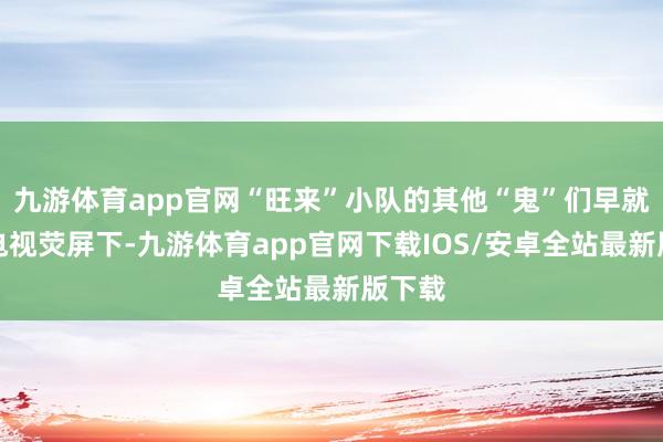 九游体育app官网“旺来”小队的其他“鬼”们早就跑到电视荧屏下-九游体育app官网下载IOS/安卓全站最新版下载