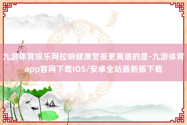 九游体育娱乐网拉响健康警报更离谱的是-九游体育app官网下载IOS/安卓全站最新版下载