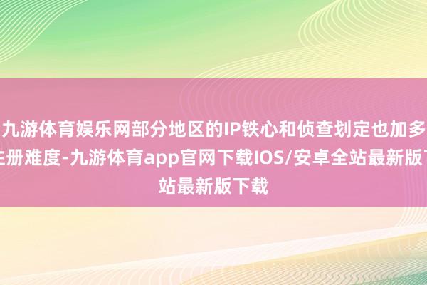 九游体育娱乐网部分地区的IP铁心和侦查划定也加多了注册难度-九游体育app官网下载IOS/安卓全站最新版下载