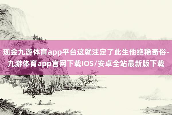 现金九游体育app平台这就注定了此生他绝稀奇俗-九游体育app官网下载IOS/安卓全站最新版下载