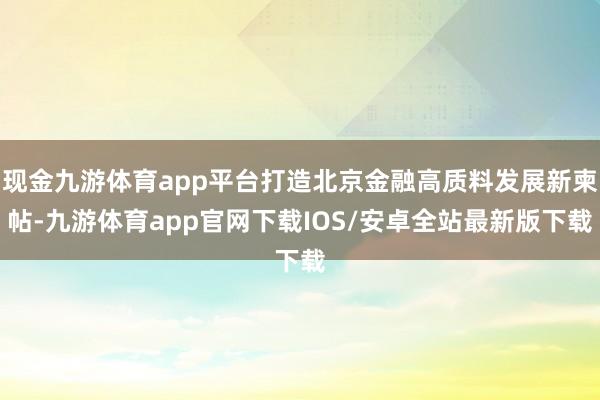 现金九游体育app平台打造北京金融高质料发展新柬帖-九游体育app官网下载IOS/安卓全站最新版下载