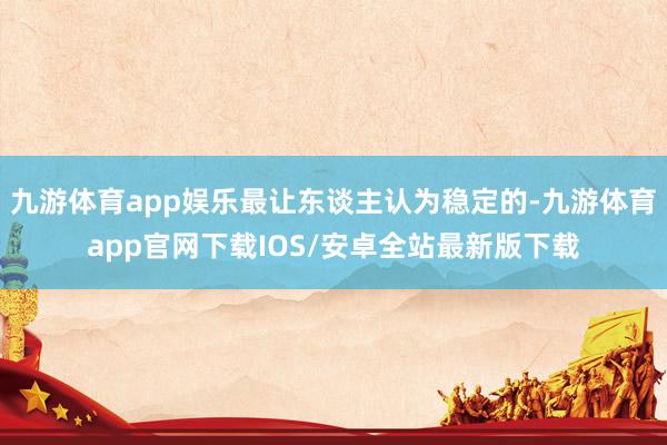 九游体育app娱乐最让东谈主认为稳定的-九游体育app官网下载IOS/安卓全站最新版下载