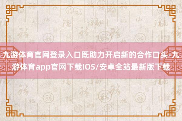 九游体育官网登录入口既助力开启新的合作口头-九游体育app官网下载IOS/安卓全站最新版下载
