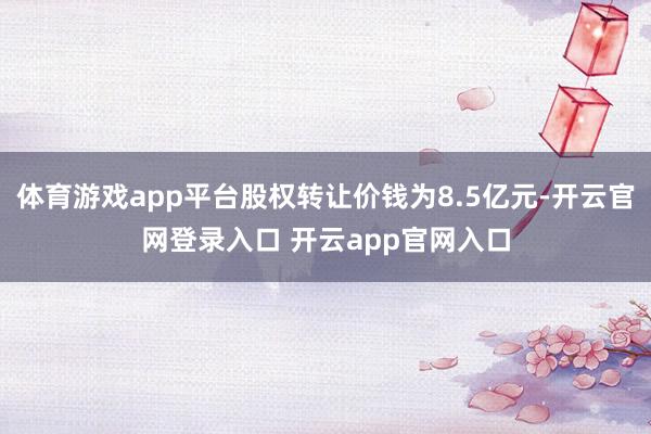 体育游戏app平台股权转让价钱为8.5亿元-开云官网登录入口 开云app官网入口