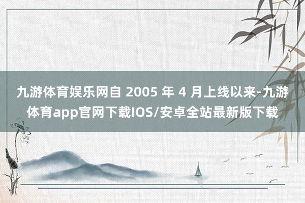 九游体育娱乐网自 2005 年 4 月上线以来-九游体育app官网下载IOS/安卓全站最新版下载