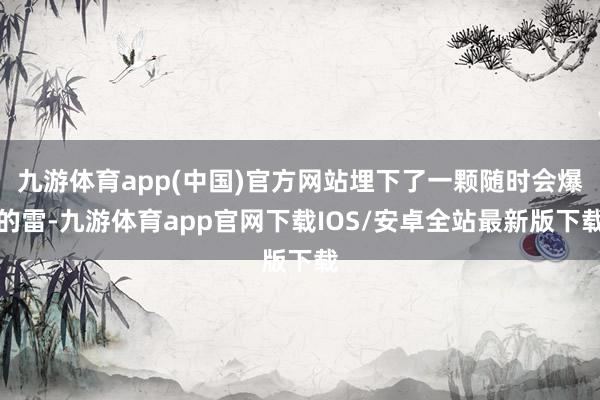 九游体育app(中国)官方网站埋下了一颗随时会爆的雷-九游体育app官网下载IOS/安卓全站最新版下载
