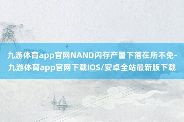 九游体育app官网NAND闪存产量下落在所不免-九游体育app官网下载IOS/安卓全站最新版下载