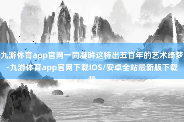 九游体育app官网一同凝眸这特出五百年的艺术绮梦-九游体育app官网下载IOS/安卓全站最新版下载