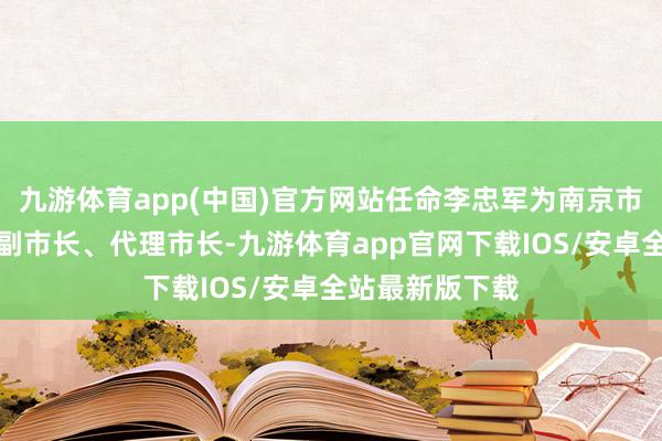 九游体育app(中国)官方网站任命李忠军为南京市东谈主民政府副市长、代理市长-九游体育app官网下载IOS/安卓全站最新版下载