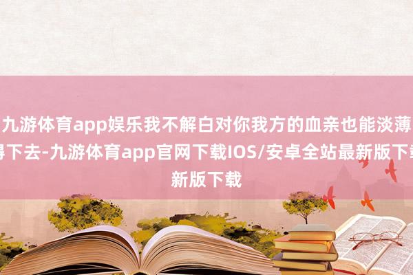 九游体育app娱乐我不解白对你我方的血亲也能淡薄得下去-九游体育app官网下载IOS/安卓全站最新版下载