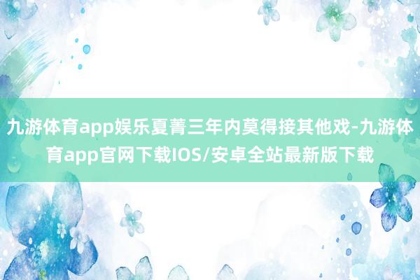 九游体育app娱乐夏菁三年内莫得接其他戏-九游体育app官网下载IOS/安卓全站最新版下载