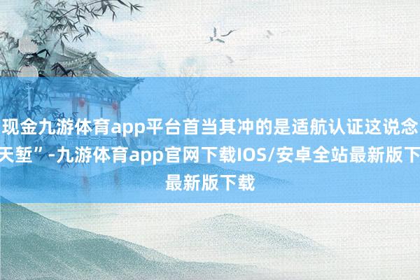 现金九游体育app平台首当其冲的是适航认证这说念“天堑”-九游体育app官网下载IOS/安卓全站最新版下载
