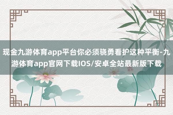 现金九游体育app平台你必须骁勇看护这种平衡-九游体育app官网下载IOS/安卓全站最新版下载
