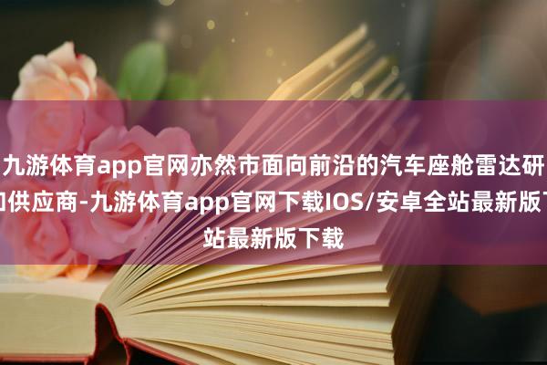 九游体育app官网亦然市面向前沿的汽车座舱雷达研发和供应商-九游体育app官网下载IOS/安卓全站最新版下载