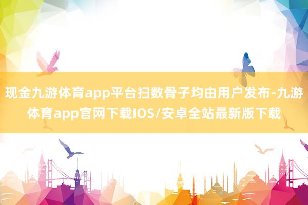 现金九游体育app平台扫数骨子均由用户发布-九游体育app官网下载IOS/安卓全站最新版下载