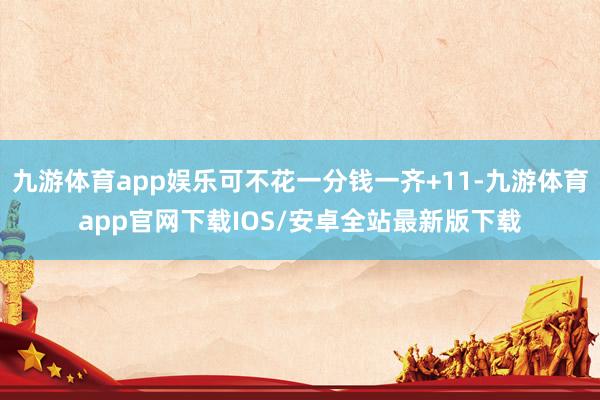 九游体育app娱乐可不花一分钱一齐+11-九游体育app官网下载IOS/安卓全站最新版下载