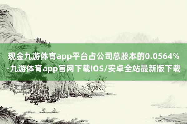 现金九游体育app平台占公司总股本的0.0564%-九游体育app官网下载IOS/安卓全站最新版下载
