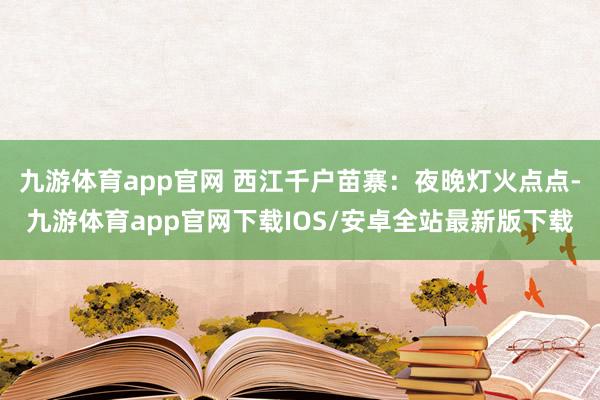 九游体育app官网 西江千户苗寨：夜晚灯火点点-九游体育app官网下载IOS/安卓全站最新版下载