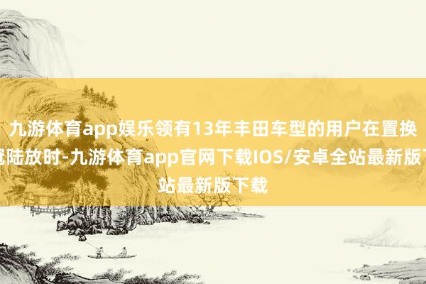 九游体育app娱乐领有13年丰田车型的用户在置换金冠陆放时-九游体育app官网下载IOS/安卓全站最新版下载