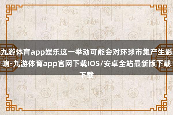 九游体育app娱乐这一举动可能会对环球市集产生影响-九游体育app官网下载IOS/安卓全站最新版下载