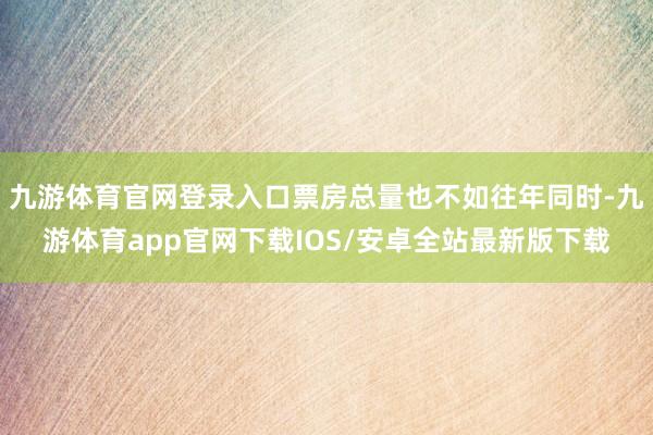 九游体育官网登录入口票房总量也不如往年同时-九游体育app官网下载IOS/安卓全站最新版下载