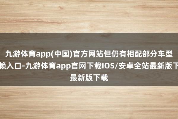 九游体育app(中国)官方网站但仍有相配部分车型依赖入口-九游体育app官网下载IOS/安卓全站最新版下载