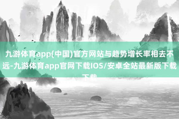 九游体育app(中国)官方网站与趋势增长率相去不远-九游体育app官网下载IOS/安卓全站最新版下载