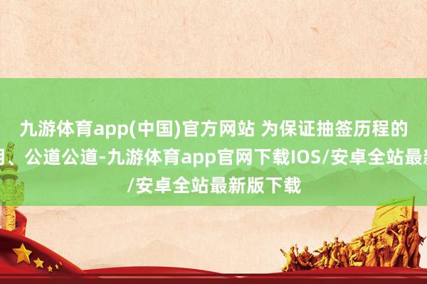 九游体育app(中国)官方网站 为保证抽签历程的公开透明、公道公道-九游体育app官网下载IOS/安卓全站最新版下载