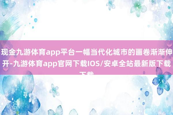 现金九游体育app平台一幅当代化城市的画卷渐渐伸开-九游体育app官网下载IOS/安卓全站最新版下载