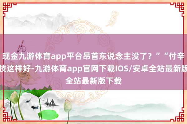 现金九游体育app平台昂首东说念主没了？”“付辛博演技这样好-九游体育app官网下载IOS/安卓全站最新版下载