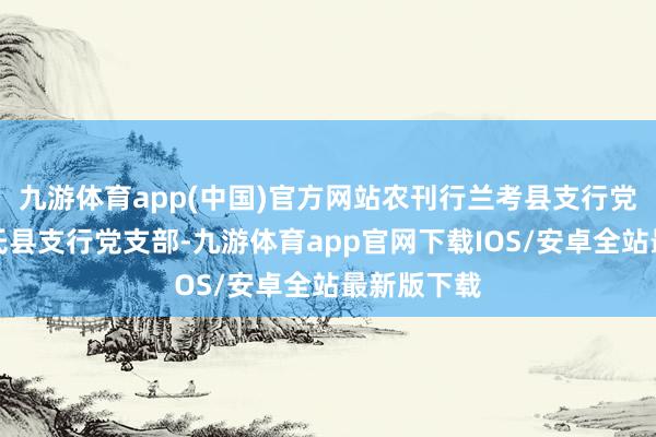 九游体育app(中国)官方网站农刊行兰考县支行党支部、尉氏县支行党支部-九游体育app官网下载IOS/安卓全站最新版下载