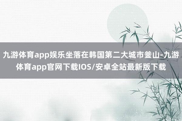 九游体育app娱乐坐落在韩国第二大城市釜山-九游体育app官网下载IOS/安卓全站最新版下载