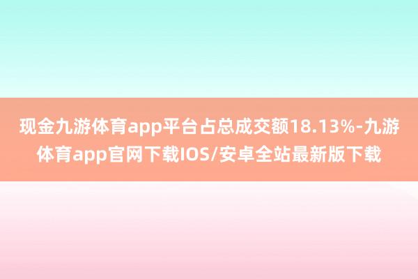 现金九游体育app平台占总成交额18.13%-九游体育app官网下载IOS/安卓全站最新版下载